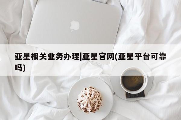 亚星官网 亚星手机版app亚星相关业务办理|亚星官网(亚星平台可靠吗)