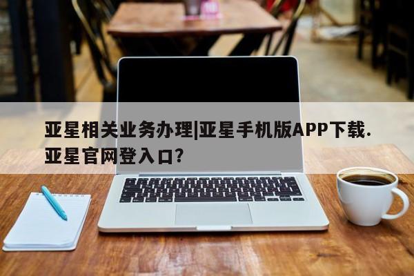亚星官网 亚星手机版app亚星相关业务办理|亚星手机版APP下载.亚星官网登入口？