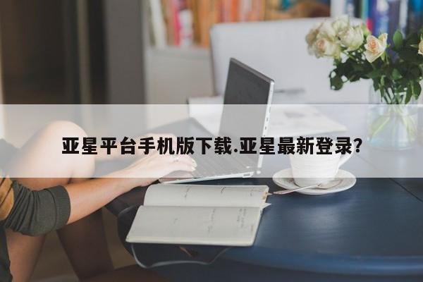 亚星官网 亚星手机版app亚星平台手机版下载.亚星最新登录？