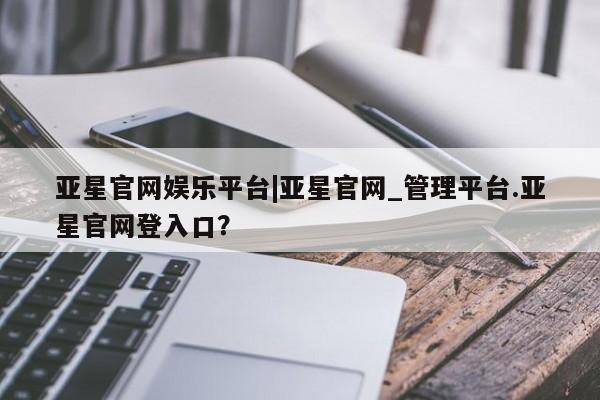 亚星官网 亚星手机版app亚星官网娱乐平台|亚星官网_管理平台.亚星官网登入口？