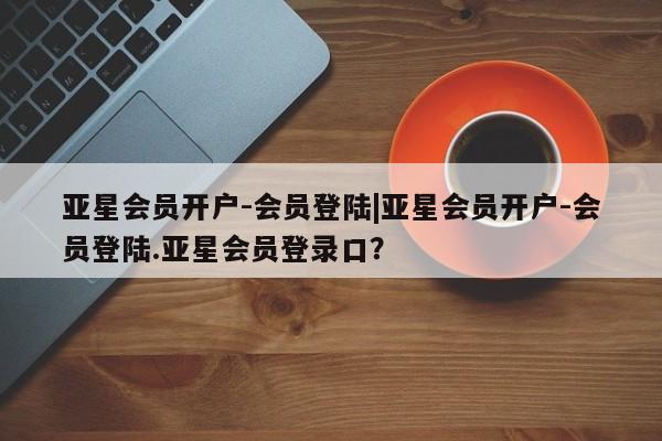 亚星官网 亚星手机版app亚星会员开户-会员登陆|亚星会员开户-会员登陆.亚星会员登录口？