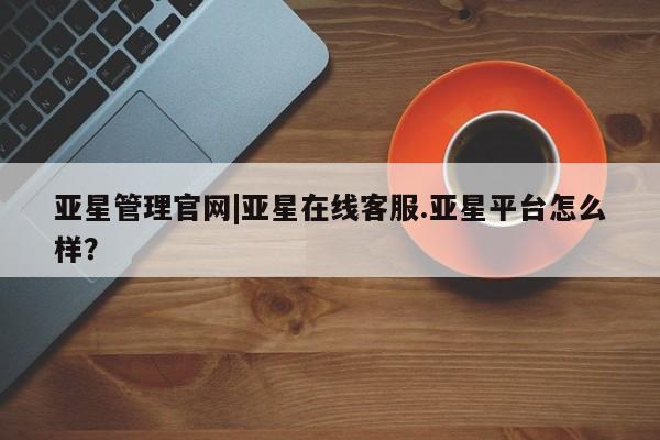 亚星官网 亚星手机版app亚星管理官网|亚星在线客服.亚星平台怎么样？