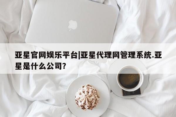 亚星官网 亚星手机版app亚星官网娱乐平台|亚星代理网管理系统.亚星是什么公司？