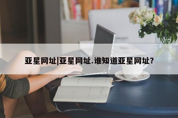 亚星官网 亚星手机版app亚星网址|亚星网址.谁知道亚星网址？