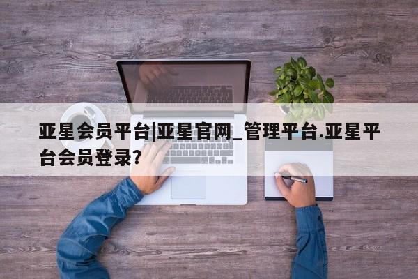 亚星官网 亚星手机版app亚星会员平台|亚星官网_管理平台.亚星平台会员登录？