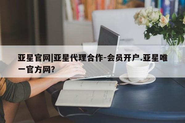 亚星官网 亚星手机版app亚星官网|亚星代理合作-会员开户.亚星唯一官方网？