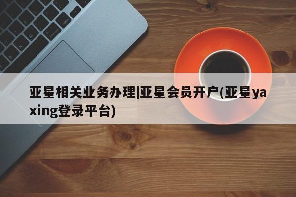 亚星官网 亚星手机版app亚星相关业务办理|亚星会员开户(亚星yaxing登录平台)
