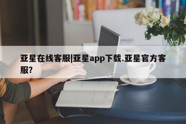 亚星官网 亚星手机版app亚星在线客服|亚星app下载.亚星官方客服？