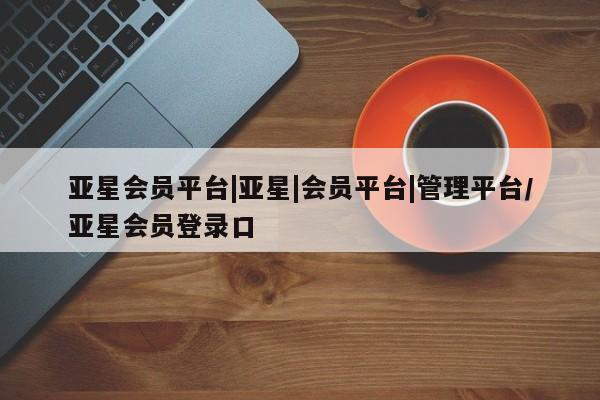 亚星官网 亚星手机版app亚星会员平台|亚星|会员平台|管理平台/亚星会员登录口