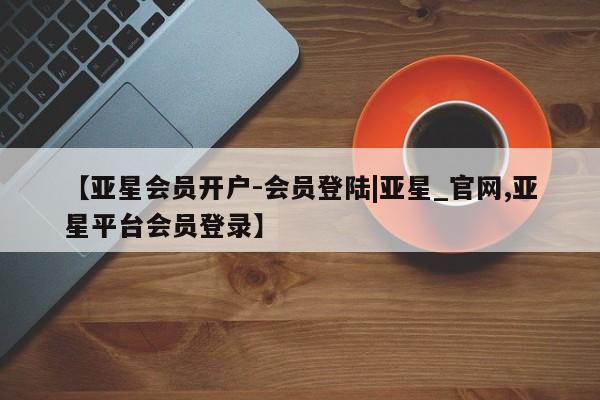 亚星官网 亚星手机版app【亚星会员开户-会员登陆|亚星_官网,亚星平台会员登录】